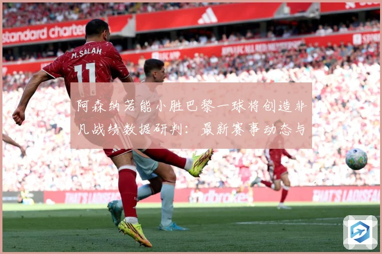 阿森纳若能小胜巴黎一球将创造非凡战绩数据研判：最新赛事动态与深度分析