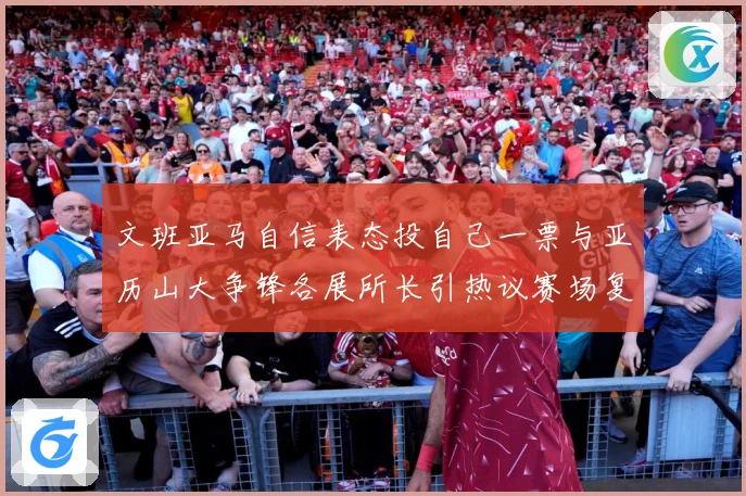 文班亚马自信表态投自己一票与亚历山大争锋各展所长引热议赛场复盘：最新赛事动态与深度分析