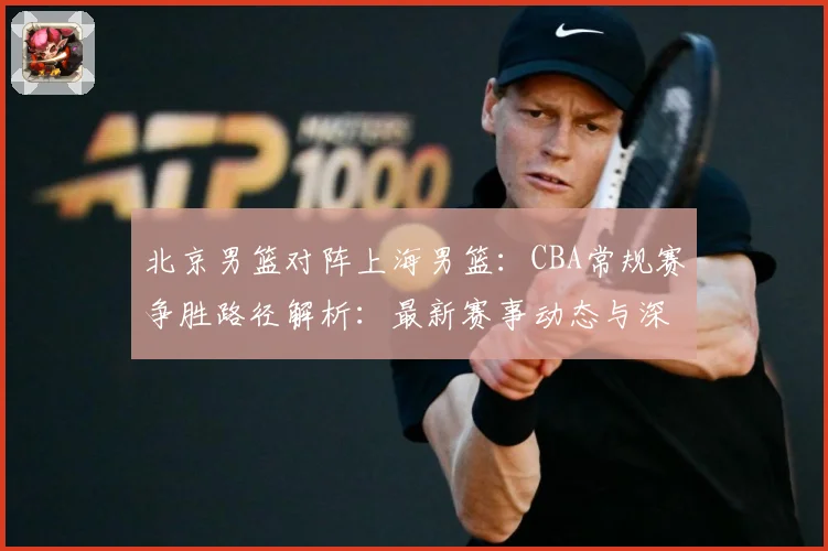 北京男篮对阵上海男篮：CBA常规赛争胜路径解析：最新赛事动态与深度分析