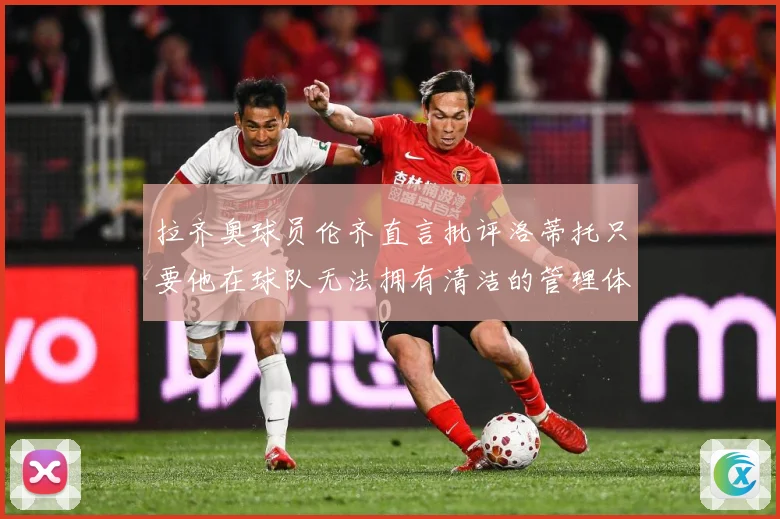 拉齐奥球员伦齐直言批评洛蒂托只要他在球队无法拥有清洁的管理体战术观察：最新赛事动态与深度分析
