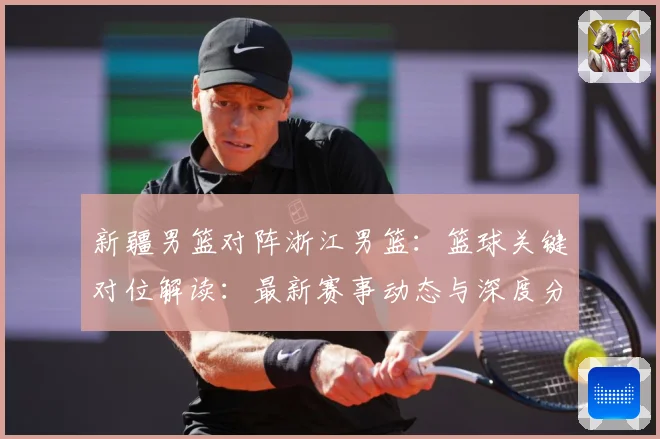 新疆男篮对阵浙江男篮：篮球关键对位解读：最新赛事动态与深度分析