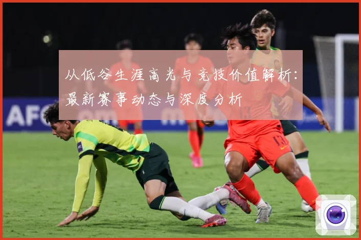 从低谷生涯高光与竞技价值解析：最新赛事动态与深度分析