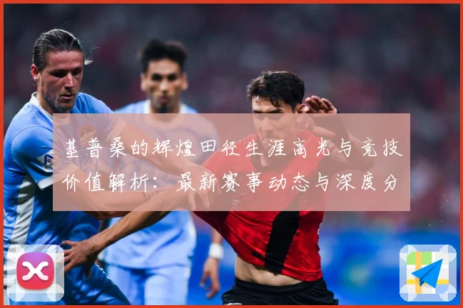 基普桑的辉煌田径生涯高光与竞技价值解析：最新赛事动态与深度分析