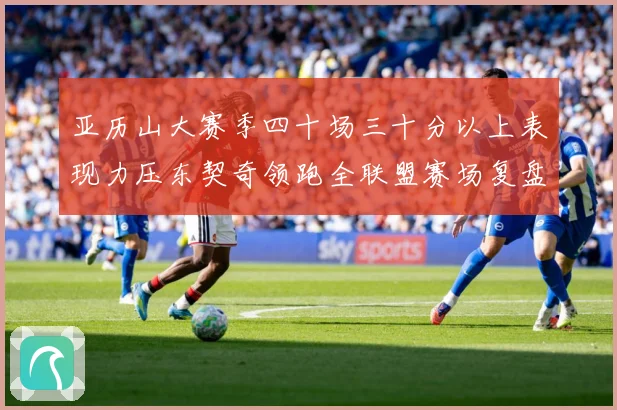 亚历山大赛季四十场三十分以上表现力压东契奇领跑全联盟赛场复盘：最新赛事动态与深度分析