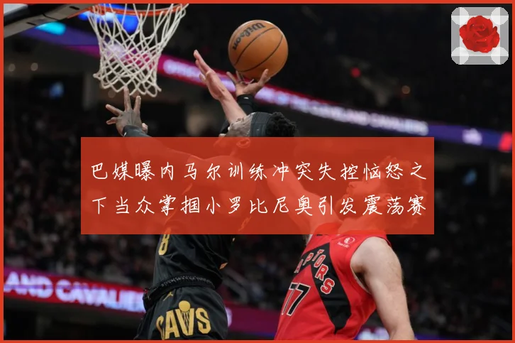 巴媒曝内马尔训练冲突失控恼怒之下当众掌掴小罗比尼奥引发震荡赛事前瞻：最新赛事动态与深度分析