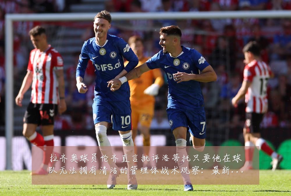 拉齐奥球员伦齐直言批评洛蒂托只要他在球队无法拥有清洁的管理体战术观察:最新赛事动态与深度分析